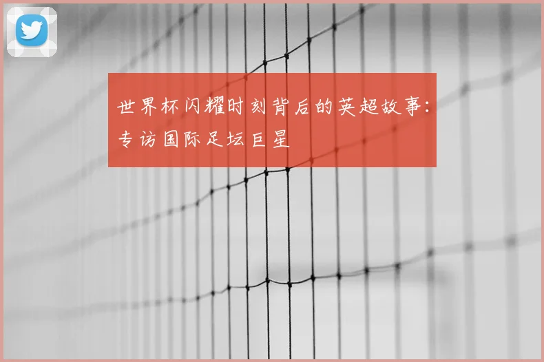 世界杯闪耀时刻背后的英超故事:专访国际足坛巨星