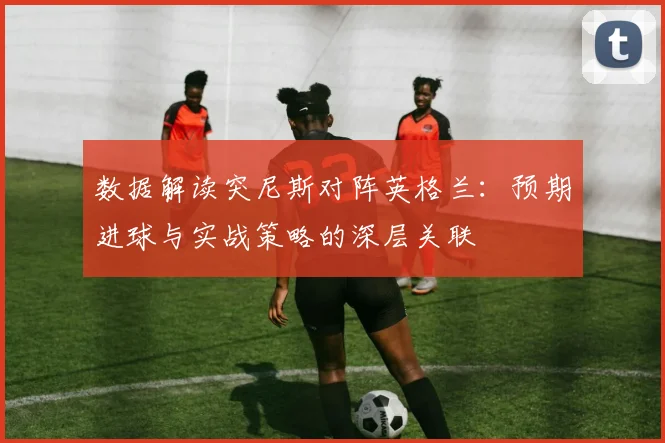 数据解读突尼斯对阵英格兰：预期进球与实战策略的深层关联