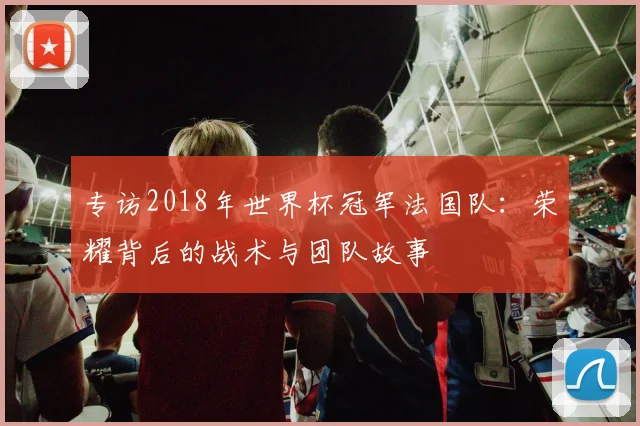 专访2018年世界杯冠军法国队：荣耀背后的战术与团队故事