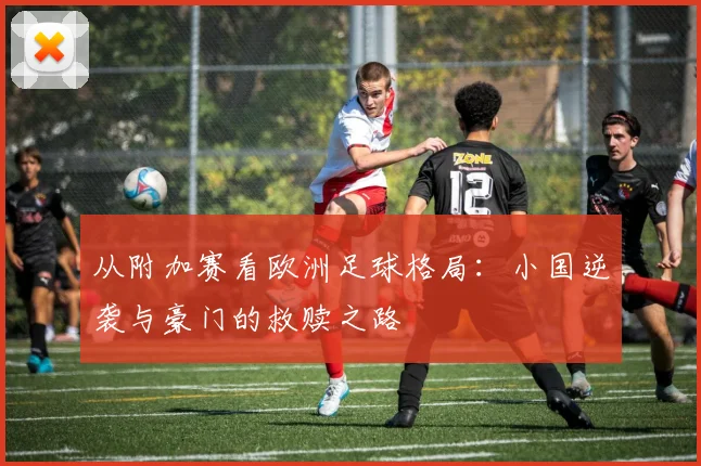 从附加赛看欧洲足球格局：小国逆袭与豪门的救赎之路