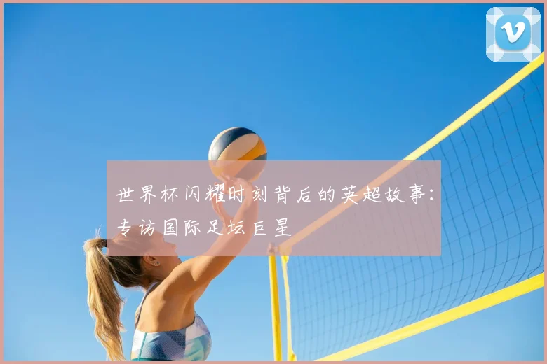 世界杯闪耀时刻背后的英超故事：专访国际足坛巨星