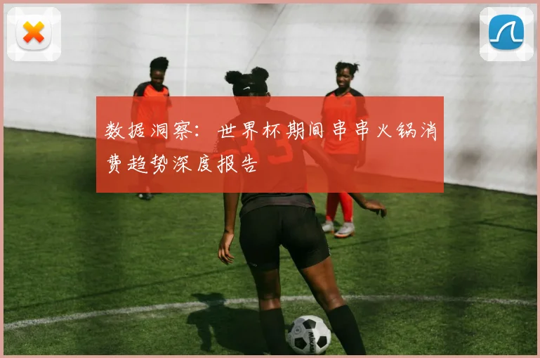 数据洞察：世界杯期间串串火锅消费趋势深度报告
