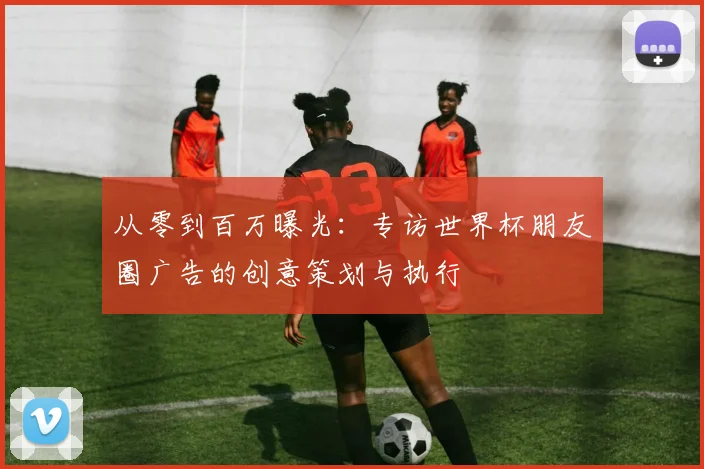 从零到百万曝光：专访世界杯朋友圈广告的创意策划与执行
