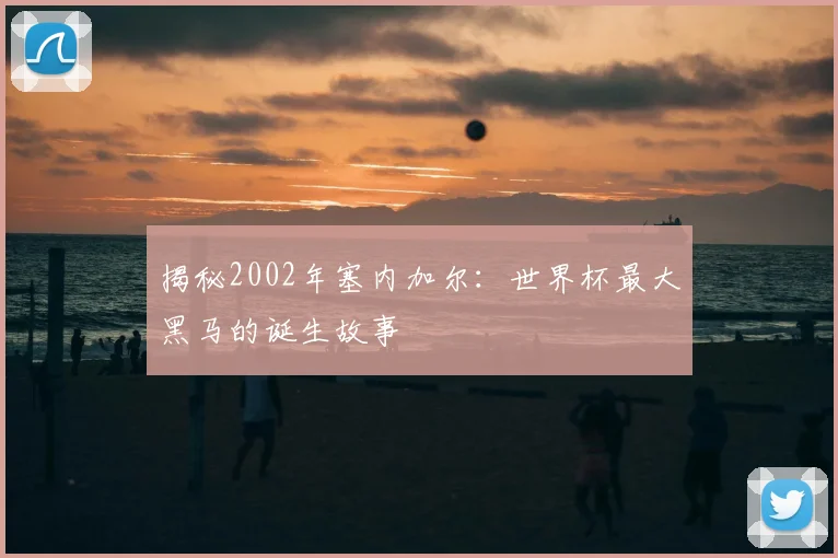 揭秘2002年塞内加尔:世界杯最大黑马的诞生故事