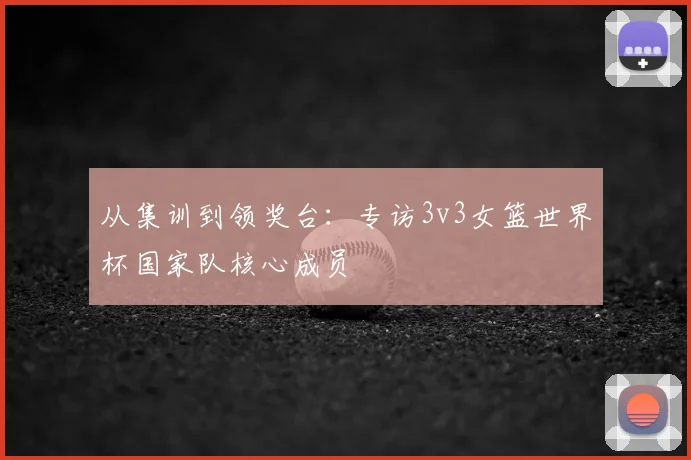 从集训到领奖台：专访3v3女篮世界杯国家队核心成员