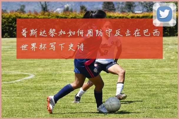 哥斯达黎加如何用防守反击在巴西世界杯写下史诗