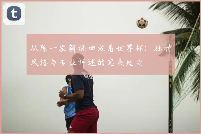 从陈一发解说回放看世界杯：独特风格与专业评述的完美结合