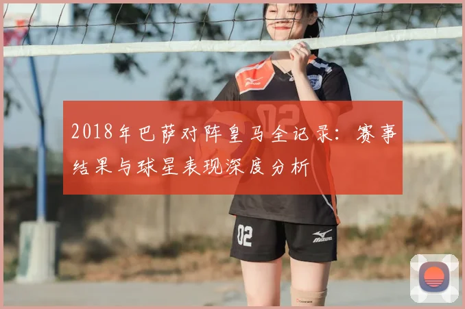 2018年巴萨对阵皇马全记录：赛事结果与球星表现深度分析