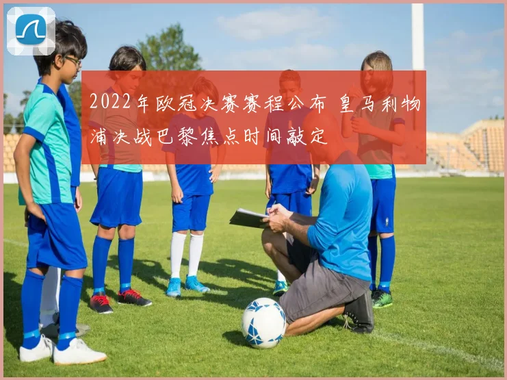 2022年欧冠决赛赛程公布 皇马利物浦决战巴黎焦点时间敲定