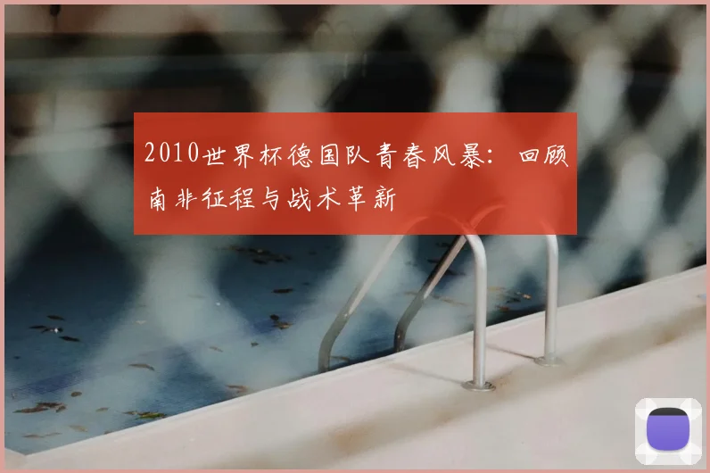 2010世界杯德国队青春风暴：回顾南非征程与战术革新
