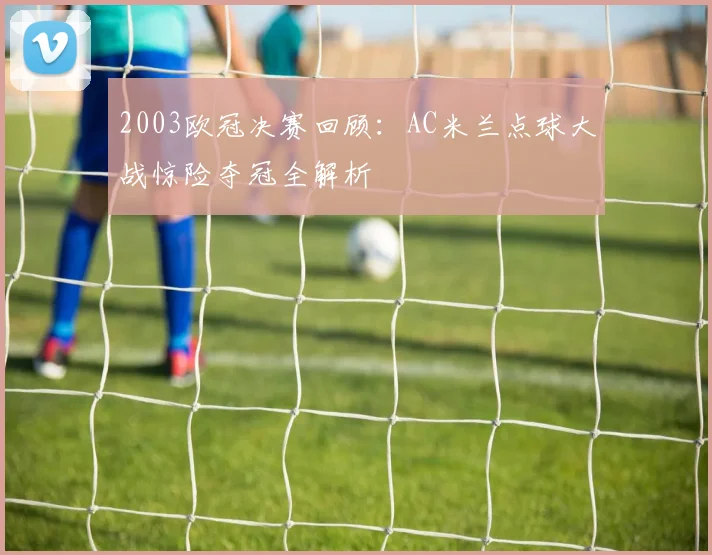 2003欧冠决赛回顾：AC米兰点球大战惊险夺冠全解析