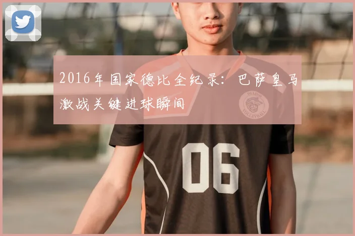 2016年国家德比全纪录：巴萨皇马激战关键进球瞬间