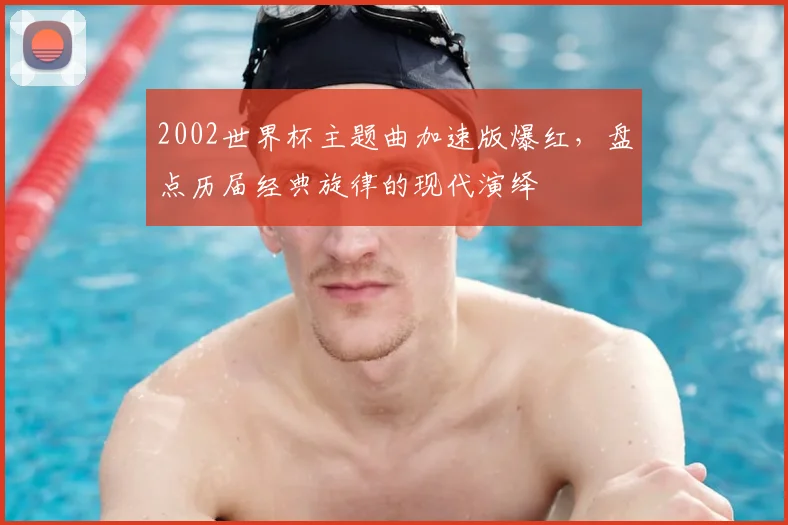 2002世界杯主题曲加速版爆红，盘点历届经典旋律的现代演绎