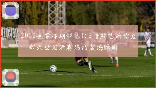 2010世界杯朝鲜队1:2惜败巴西背后：郑大世泪洒赛场的震撼瞬间