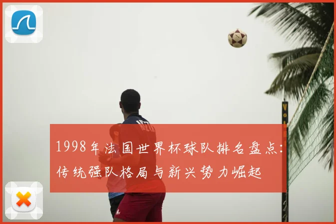 1998年法国世界杯球队排名盘点：传统强队格局与新兴势力崛起
