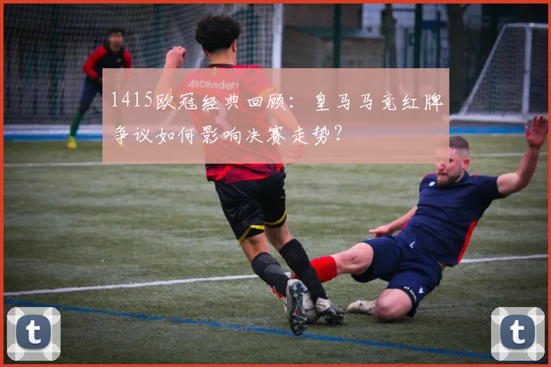 1415欧冠经典回顾：皇马马竞红牌争议如何影响决赛走势？