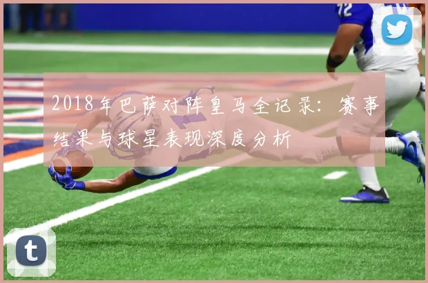 2018年巴萨对阵皇马全记录：赛事结果与球星表现深度分析