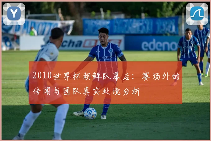 2010世界杯朝鲜队幕后：赛场外的传闻与团队真实处境分析