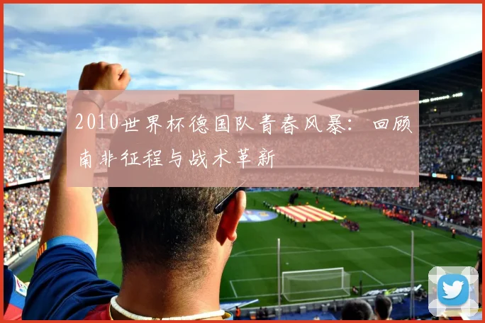 2010世界杯德国队青春风暴：回顾南非征程与战术革新
